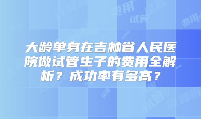 大龄单身在吉林省人民医院做试管生子的费用全解析？成功率有多高？