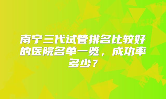 南宁三代试管排名比较好的医院名单一览，成功率多少？