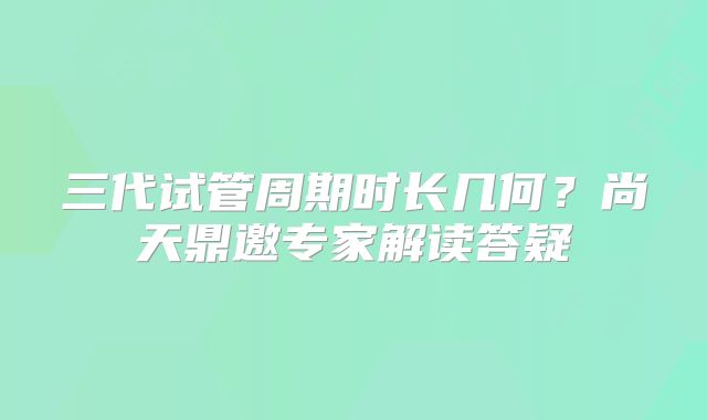 三代试管周期时长几何？尚天鼎邀专家解读答疑