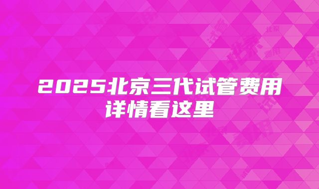 2025北京三代试管费用详情看这里