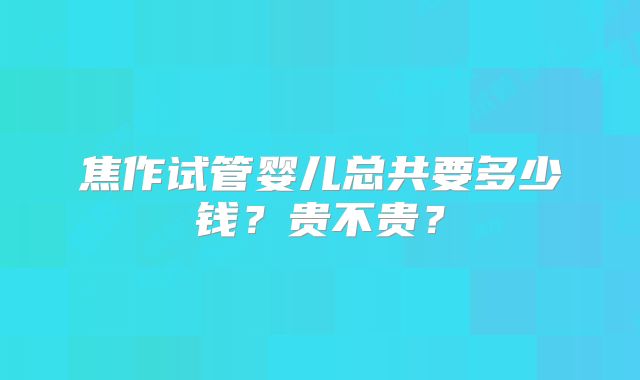 焦作试管婴儿总共要多少钱？贵不贵？