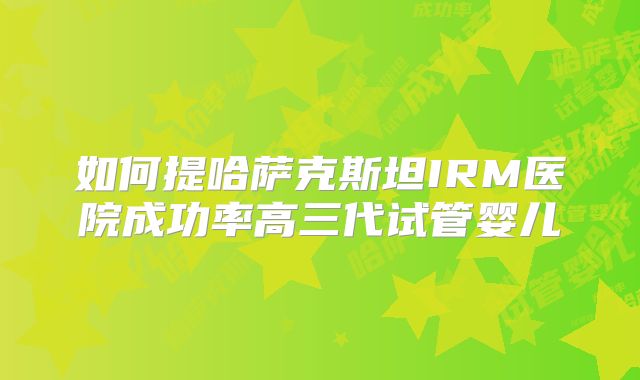 如何提哈萨克斯坦IRM医院成功率高三代试管婴儿