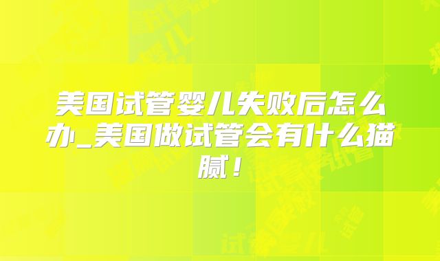 美国试管婴儿失败后怎么办_美国做试管会有什么猫腻！