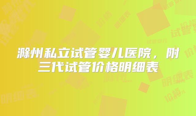 滁州私立试管婴儿医院，附三代试管价格明细表