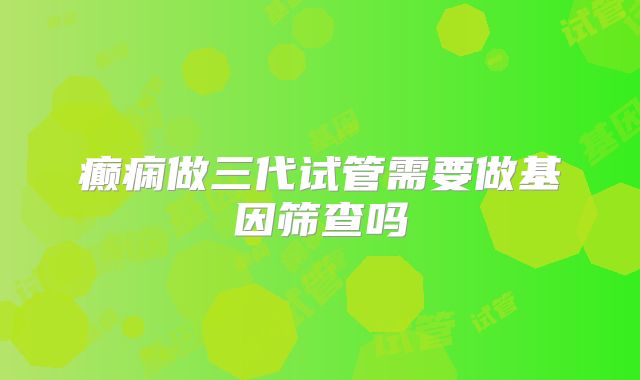 癫痫做三代试管需要做基因筛查吗