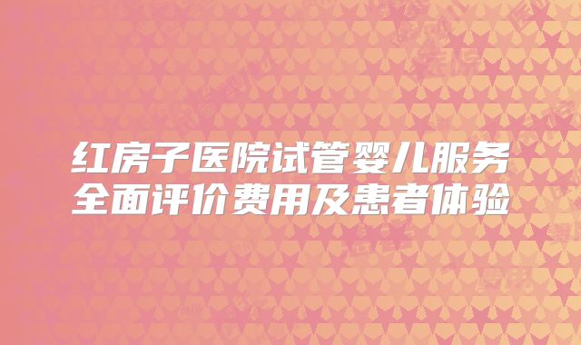 红房子医院试管婴儿服务全面评价费用及患者体验