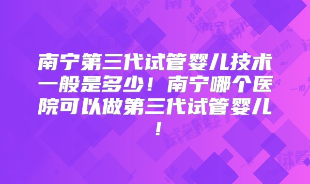 南宁第三代试管婴儿技术一般是多少！南宁哪个医院可以做第三代试管婴儿！