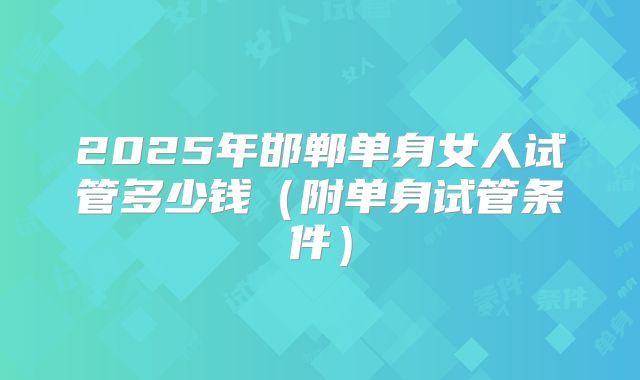 2025年邯郸单身女人试管多少钱（附单身试管条件）
