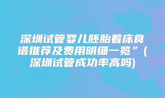 深圳试管婴儿胚胎着床食谱推荐及费用明细一览”(深圳试管成功率高吗)