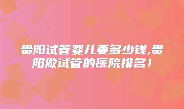 贵阳试管婴儿要多少钱,贵阳做试管的医院排名！