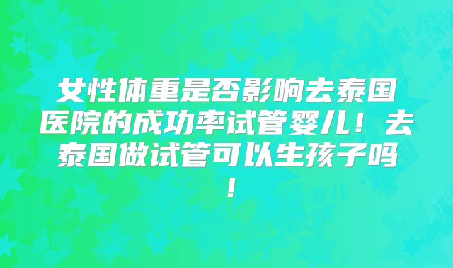 女性体重是否影响去泰国医院的成功率试管婴儿！去泰国做试管可以生孩子吗！