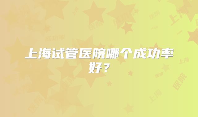 上海试管医院哪个成功率好？