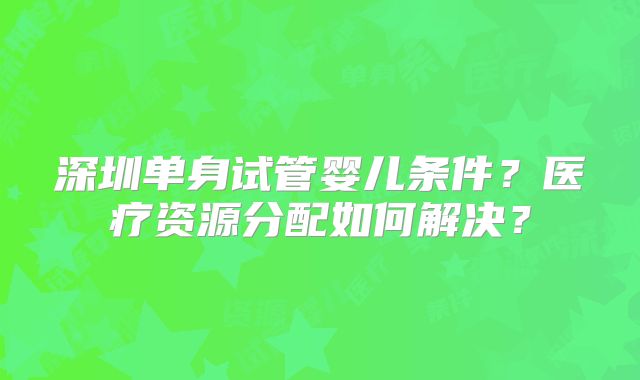 深圳单身试管婴儿条件？医疗资源分配如何解决？