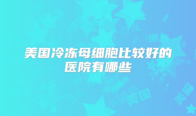 美国冷冻母细胞比较好的医院有哪些