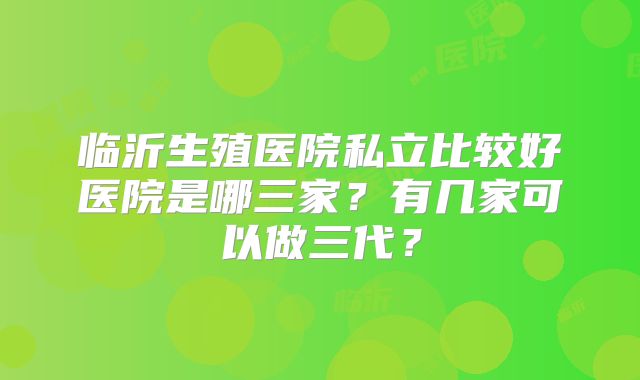 临沂生殖医院私立比较好医院是哪三家?有几家可以做三代?