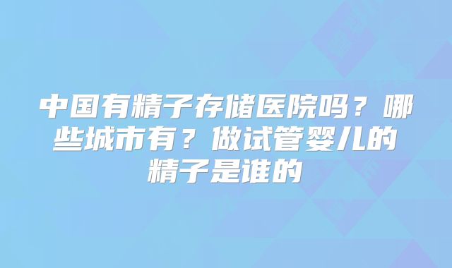 中国有精子存储医院吗？哪些城市有？做试管婴儿的精子是谁的