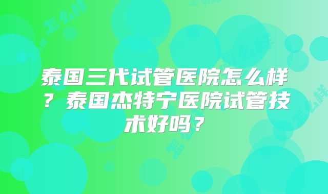 泰国三代试管医院怎么样？泰国杰特宁医院试管技术好吗？
