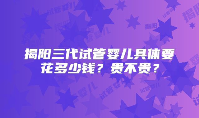 揭阳三代试管婴儿具体要花多少钱？贵不贵？