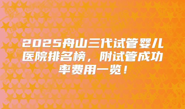2025舟山三代试管婴儿医院排名榜，附试管成功率费用一览！