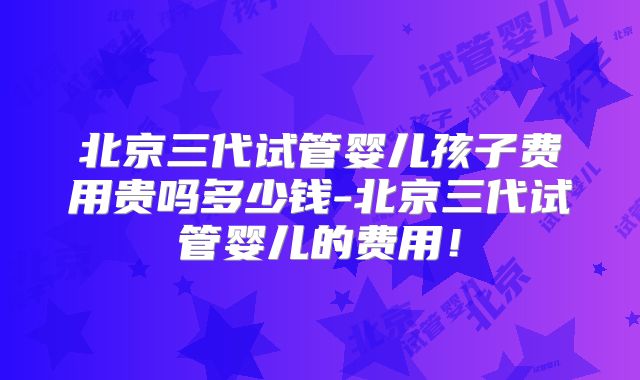 北京三代试管婴儿孩子费用贵吗多少钱-北京三代试管婴儿的费用！