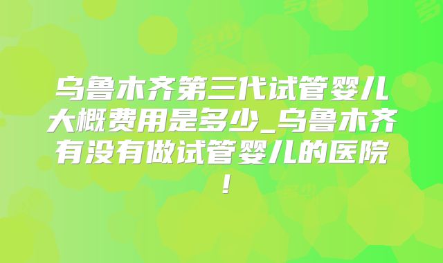 乌鲁木齐第三代试管婴儿大概费用是多少_乌鲁木齐有没有做试管婴儿的医院！