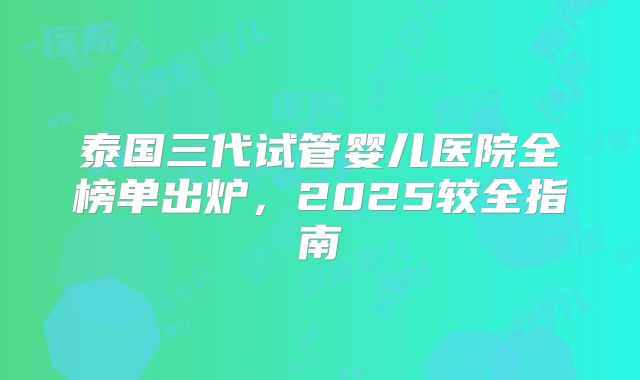 泰国三代试管婴儿医院全榜单出炉，2025较全指南