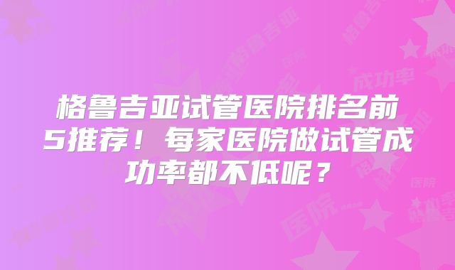 格鲁吉亚试管医院排名前5推荐!每家医院做试管成功率都不低呢?