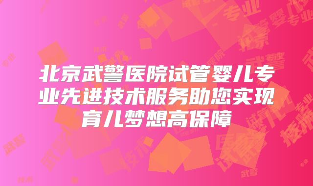 北京武警医院试管婴儿专业先进技术服务助您实现育儿梦想高保障
