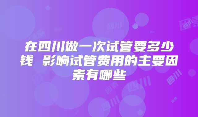 在四川做一次试管要多少钱 影响试管费用的主要因素有哪些