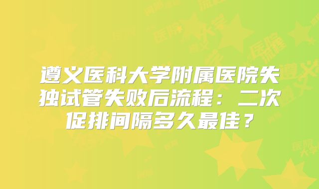 遵义医科大学附属医院失独试管失败后流程：二次促排间隔多久最佳？