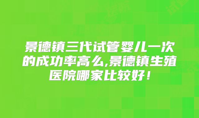 景德镇三代试管婴儿一次的成功率高么,景德镇生殖医院哪家比较好！