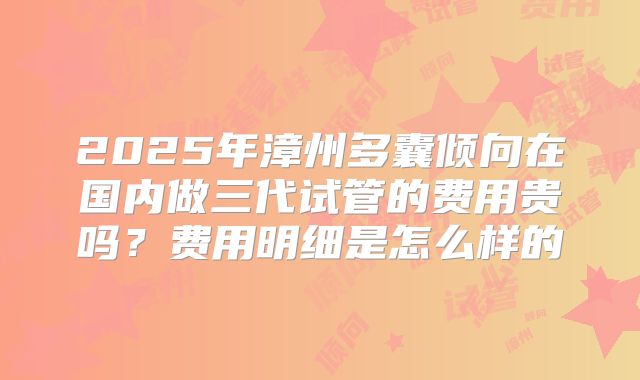 2025年漳州多囊倾向在国内做三代试管的费用贵吗？费用明细是怎么样的