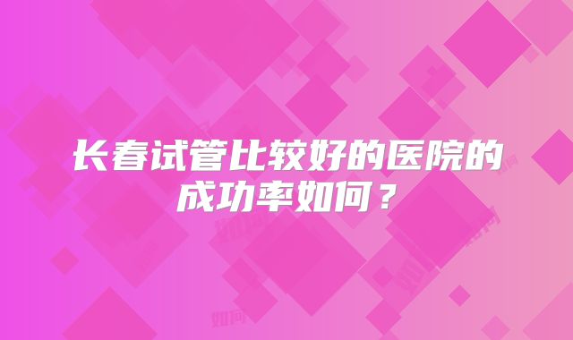 长春试管比较好的医院的成功率如何？