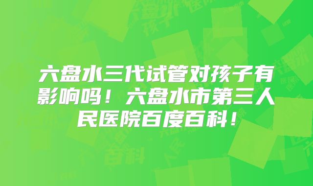 六盘水三代试管对孩子有影响吗！六盘水市第三人民医院百度百科！