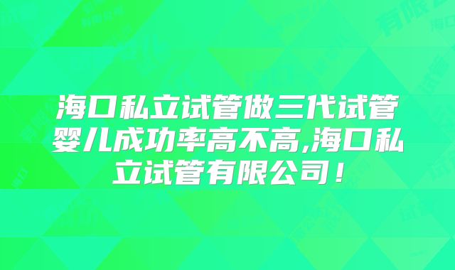 海口私立试管做三代试管婴儿成功率高不高,海口私立试管有限公司！