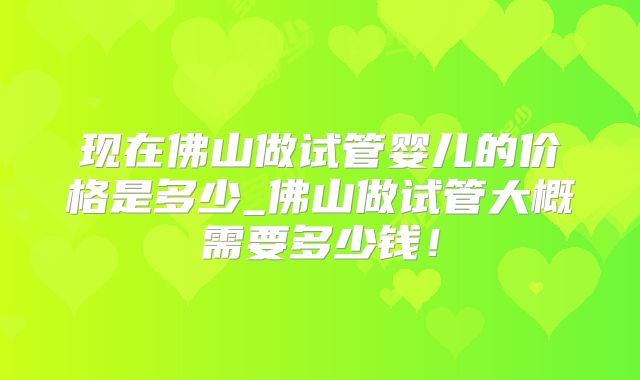 现在佛山做试管婴儿的价格是多少_佛山做试管大概需要多少钱！