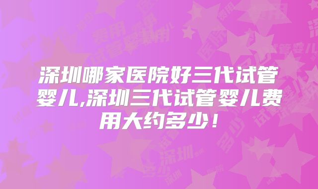 深圳哪家医院好三代试管婴儿,深圳三代试管婴儿费用大约多少！