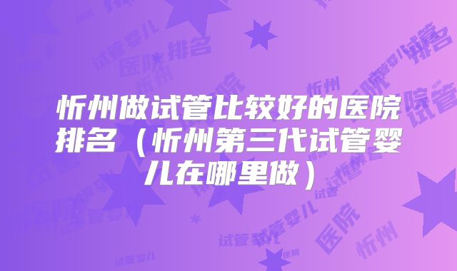 忻州做试管比较好的医院排名（忻州第三代试管婴儿在哪里做）