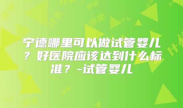 宁德哪里可以做试管婴儿？好医院应该达到什么标准？-试管婴儿