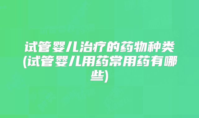 试管婴儿治疗的药物种类(试管婴儿用药常用药有哪些)