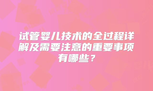 试管婴儿技术的全过程详解及需要注意的重要事项有哪些?