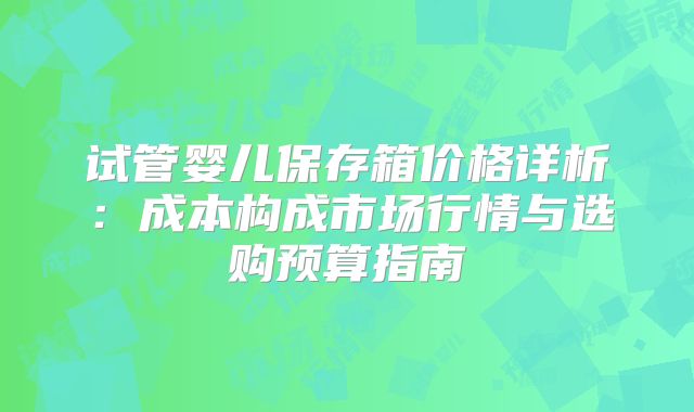 试管婴儿保存箱价格详析：成本构成市场行情与选购预算指南