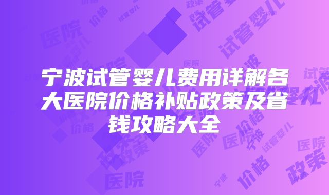 宁波试管婴儿费用详解各大医院价格补贴政策及省钱攻略大全