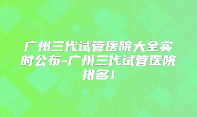 广州三代试管医院大全实时公布-广州三代试管医院排名!