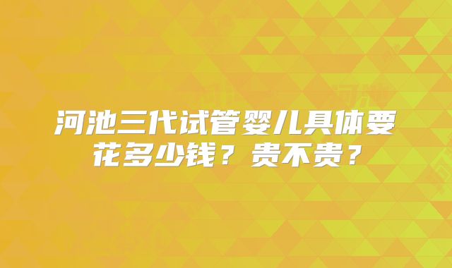 河池三代试管婴儿具体要花多少钱？贵不贵？