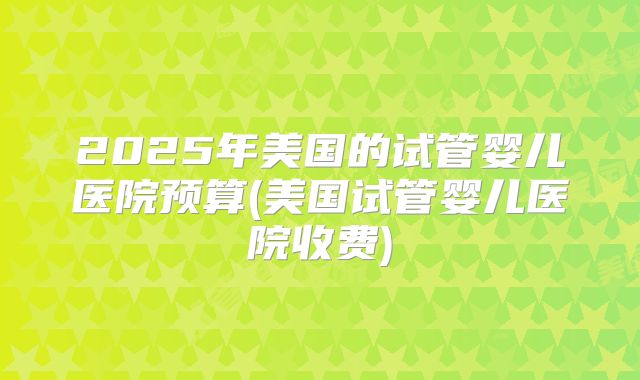 2025年美国的试管婴儿医院预算(美国试管婴儿医院收费)