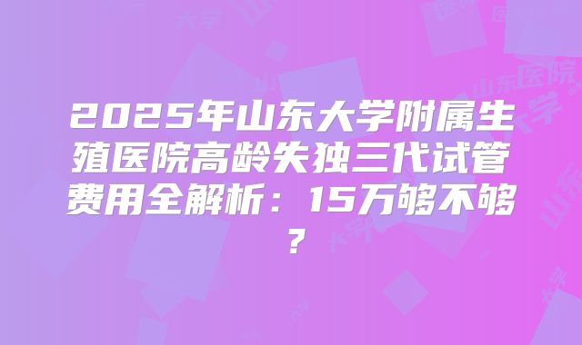 2025年山东大学附属生殖医院高龄失独三代试管费用全解析：15万够不够？
