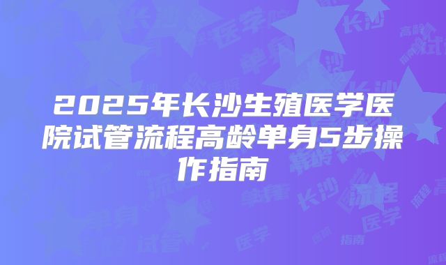 2025年长沙生殖医学医院试管流程高龄单身5步操作指南