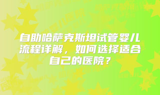 自助哈萨克斯坦试管婴儿流程详解，如何选择适合自己的医院？
