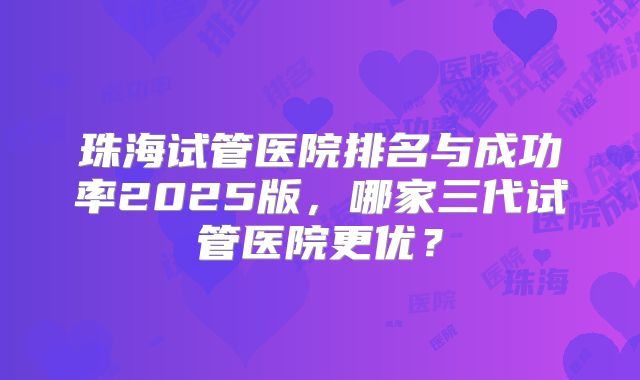 珠海试管医院排名与成功率2025版,哪家三代试管医院更优?